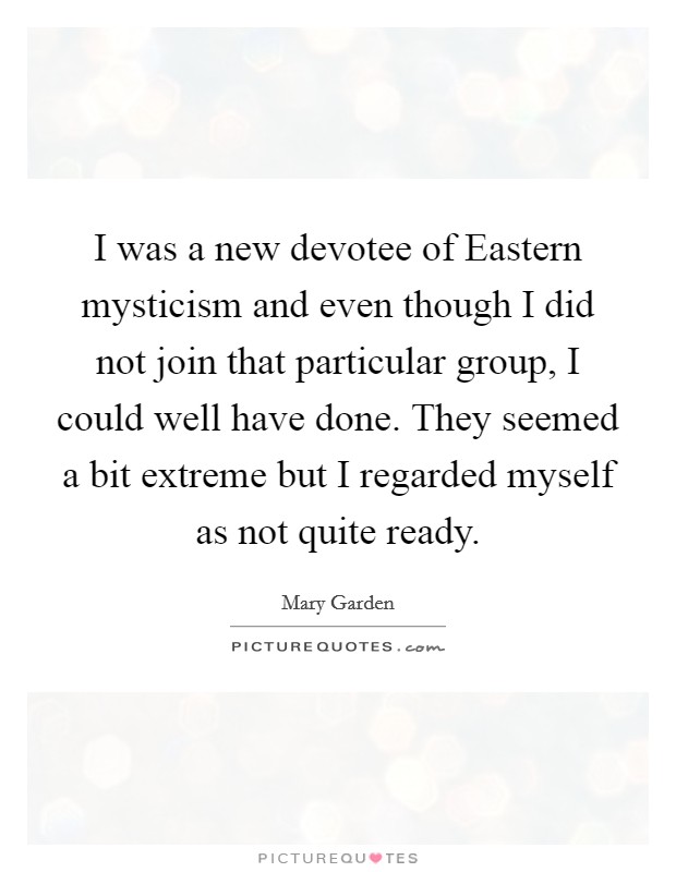 I was a new devotee of Eastern mysticism and even though I did not join that particular group, I could well have done. They seemed a bit extreme but I regarded myself as not quite ready Picture Quote #1