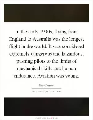 In the early 1930s, flying from England to Australia was the longest flight in the world. It was considered extremely dangerous and hazardous, pushing pilots to the limits of mechanical skills and human endurance. Aviation was young Picture Quote #1