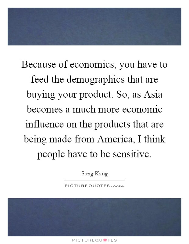 Because of economics, you have to feed the demographics that are buying your product. So, as Asia becomes a much more economic influence on the products that are being made from America, I think people have to be sensitive Picture Quote #1
