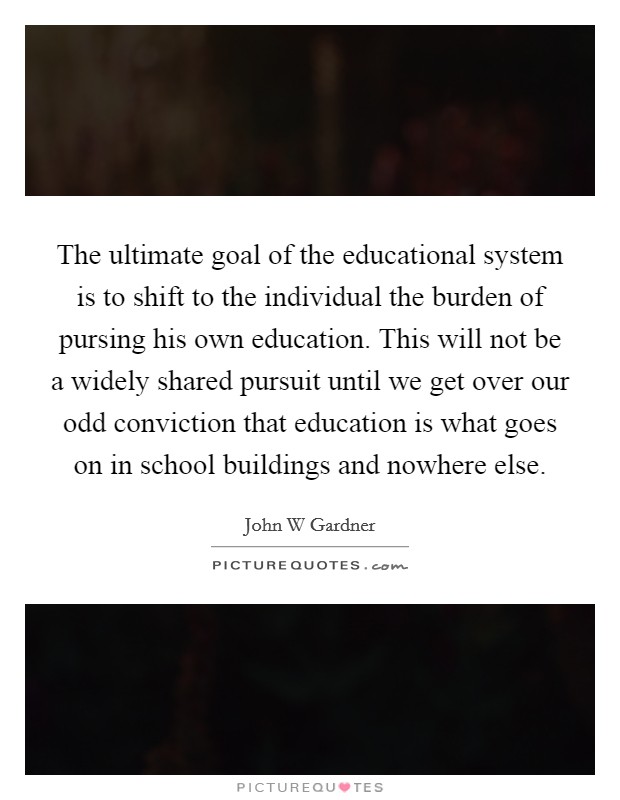 The ultimate goal of the educational system is to shift to the individual the burden of pursing his own education. This will not be a widely shared pursuit until we get over our odd conviction that education is what goes on in school buildings and nowhere else Picture Quote #1