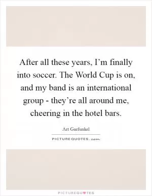 After all these years, I’m finally into soccer. The World Cup is on, and my band is an international group - they’re all around me, cheering in the hotel bars Picture Quote #1
