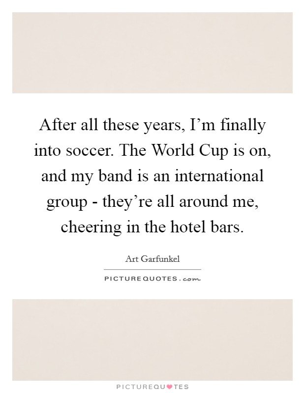 After all these years, I'm finally into soccer. The World Cup is on, and my band is an international group - they're all around me, cheering in the hotel bars Picture Quote #1