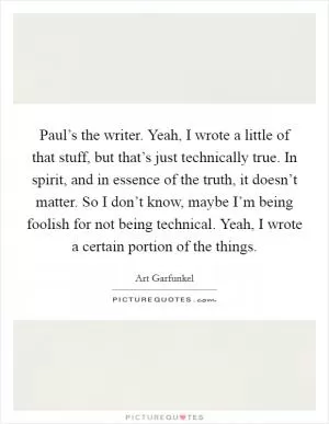 Paul’s the writer. Yeah, I wrote a little of that stuff, but that’s just technically true. In spirit, and in essence of the truth, it doesn’t matter. So I don’t know, maybe I’m being foolish for not being technical. Yeah, I wrote a certain portion of the things Picture Quote #1