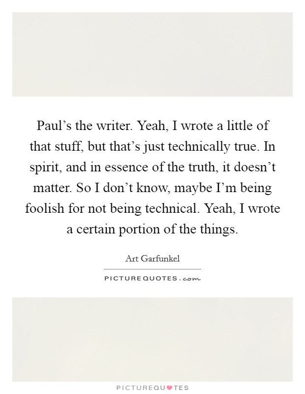 Paul's the writer. Yeah, I wrote a little of that stuff, but that's just technically true. In spirit, and in essence of the truth, it doesn't matter. So I don't know, maybe I'm being foolish for not being technical. Yeah, I wrote a certain portion of the things Picture Quote #1