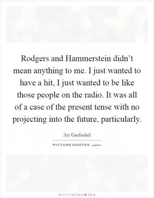 Rodgers and Hammerstein didn’t mean anything to me. I just wanted to have a hit, I just wanted to be like those people on the radio. It was all of a case of the present tense with no projecting into the future, particularly Picture Quote #1