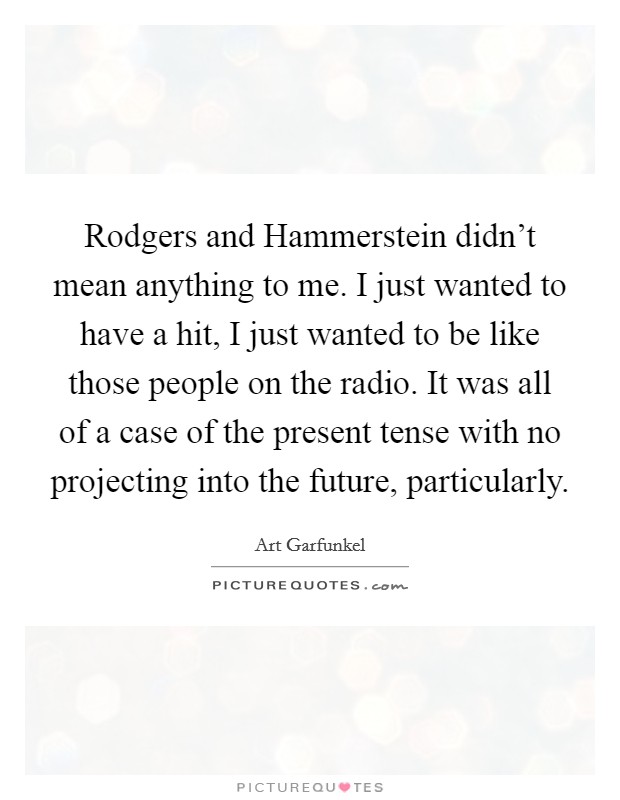 Rodgers and Hammerstein didn't mean anything to me. I just wanted to have a hit, I just wanted to be like those people on the radio. It was all of a case of the present tense with no projecting into the future, particularly Picture Quote #1