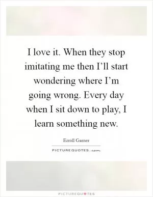 I love it. When they stop imitating me then I’ll start wondering where I’m going wrong. Every day when I sit down to play, I learn something new Picture Quote #1