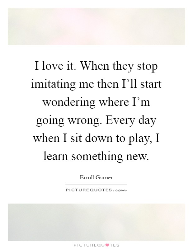 I love it. When they stop imitating me then I'll start wondering where I'm going wrong. Every day when I sit down to play, I learn something new Picture Quote #1