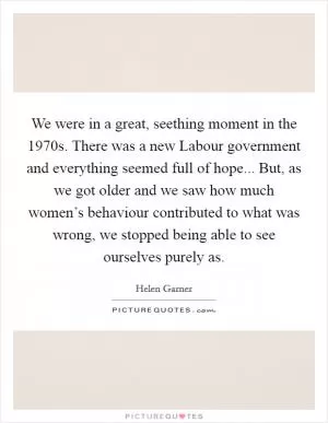 We were in a great, seething moment in the 1970s. There was a new Labour government and everything seemed full of hope... But, as we got older and we saw how much women’s behaviour contributed to what was wrong, we stopped being able to see ourselves purely as Picture Quote #1