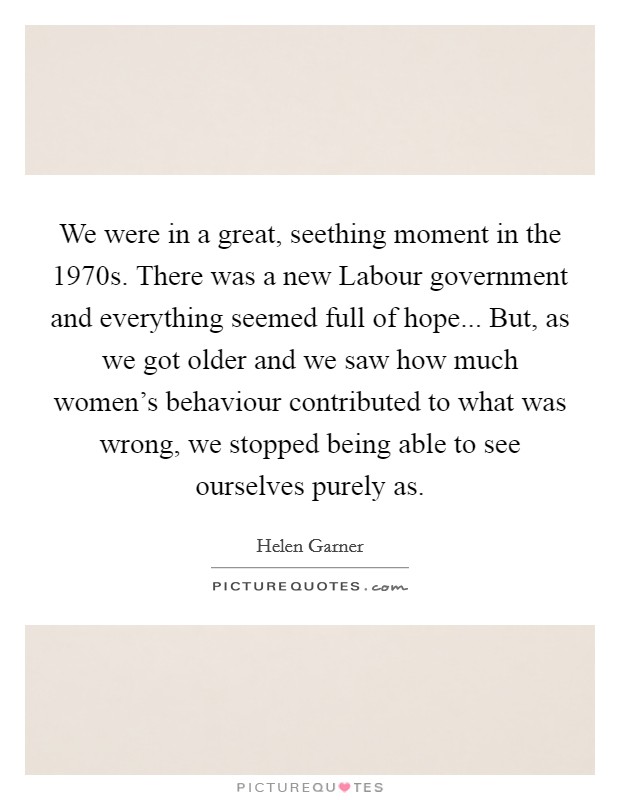 We were in a great, seething moment in the 1970s. There was a new Labour government and everything seemed full of hope... But, as we got older and we saw how much women's behaviour contributed to what was wrong, we stopped being able to see ourselves purely as Picture Quote #1