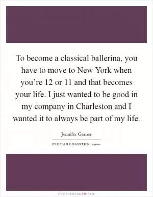 To become a classical ballerina, you have to move to New York when you’re 12 or 11 and that becomes your life. I just wanted to be good in my company in Charleston and I wanted it to always be part of my life Picture Quote #1