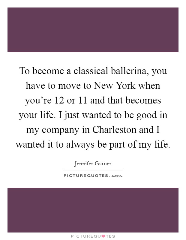 To become a classical ballerina, you have to move to New York when you're 12 or 11 and that becomes your life. I just wanted to be good in my company in Charleston and I wanted it to always be part of my life Picture Quote #1