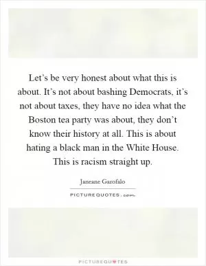 Let’s be very honest about what this is about. It’s not about bashing Democrats, it’s not about taxes, they have no idea what the Boston tea party was about, they don’t know their history at all. This is about hating a black man in the White House. This is racism straight up Picture Quote #1
