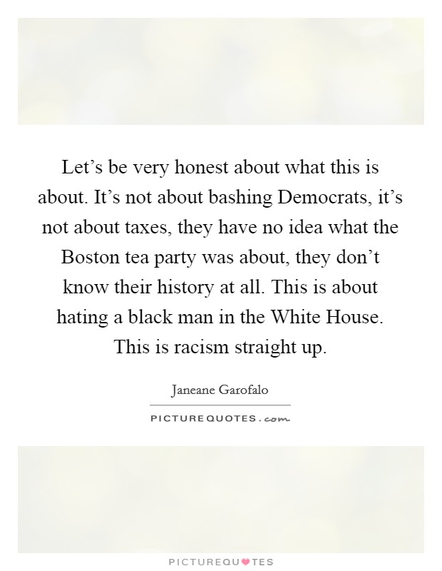 Let's be very honest about what this is about. It's not about bashing Democrats, it's not about taxes, they have no idea what the Boston tea party was about, they don't know their history at all. This is about hating a black man in the White House. This is racism straight up Picture Quote #1