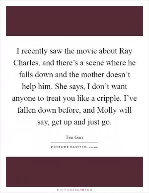 I recently saw the movie about Ray Charles, and there’s a scene where he falls down and the mother doesn’t help him. She says, I don’t want anyone to treat you like a cripple. I’ve fallen down before, and Molly will say, get up and just go Picture Quote #1