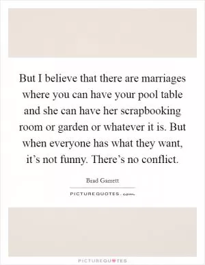 But I believe that there are marriages where you can have your pool table and she can have her scrapbooking room or garden or whatever it is. But when everyone has what they want, it’s not funny. There’s no conflict Picture Quote #1