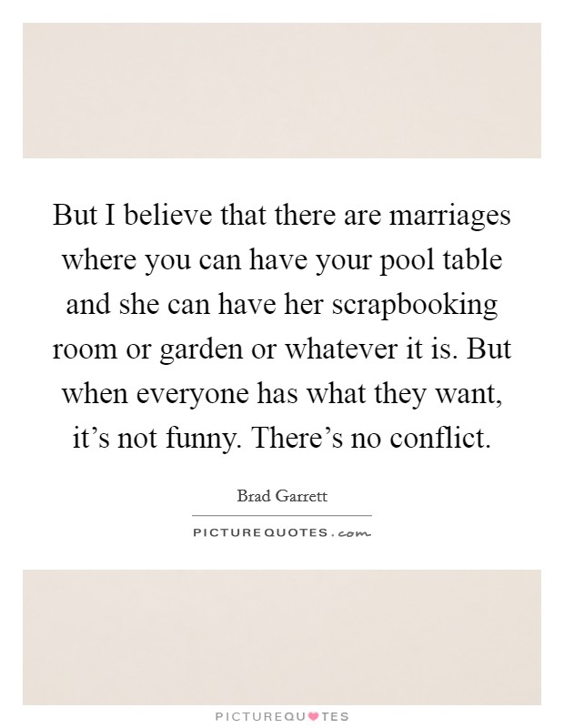 But I believe that there are marriages where you can have your pool table and she can have her scrapbooking room or garden or whatever it is. But when everyone has what they want, it's not funny. There's no conflict Picture Quote #1