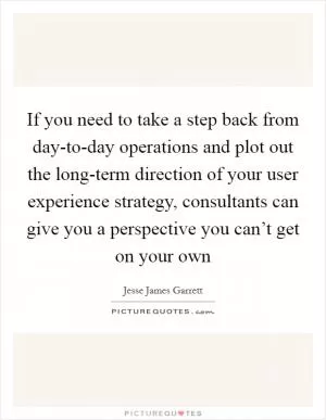 If you need to take a step back from day-to-day operations and plot out the long-term direction of your user experience strategy, consultants can give you a perspective you can’t get on your own Picture Quote #1