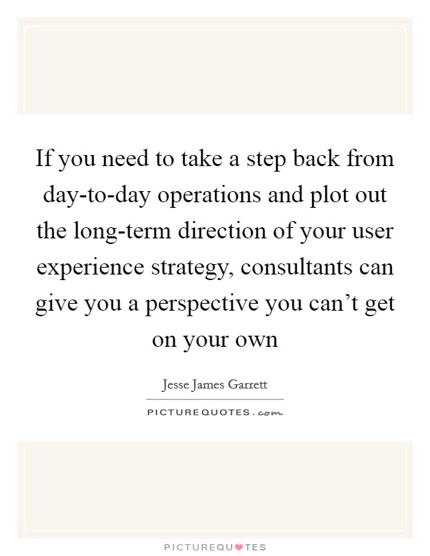 If you need to take a step back from day-to-day operations and plot out the long-term direction of your user experience strategy, consultants can give you a perspective you can't get on your own Picture Quote #1