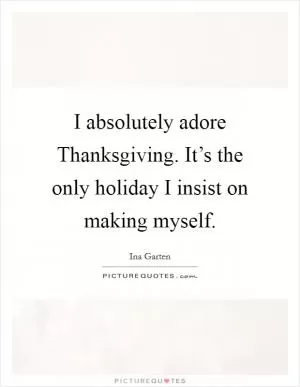 I absolutely adore Thanksgiving. It’s the only holiday I insist on making myself Picture Quote #1
