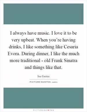 I always have music. I love it to be very upbeat. When you’re having drinks, I like something like Cesaria Evora. During dinner, I like the much more traditional - old Frank Sinatra and things like that Picture Quote #1