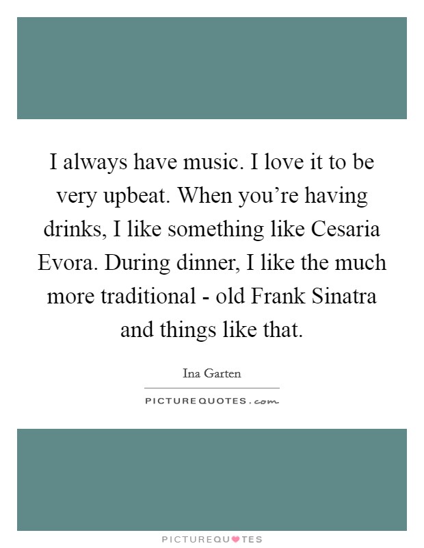 I always have music. I love it to be very upbeat. When you're having drinks, I like something like Cesaria Evora. During dinner, I like the much more traditional - old Frank Sinatra and things like that Picture Quote #1