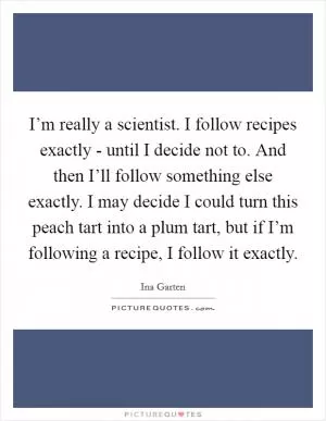 I’m really a scientist. I follow recipes exactly - until I decide not to. And then I’ll follow something else exactly. I may decide I could turn this peach tart into a plum tart, but if I’m following a recipe, I follow it exactly Picture Quote #1
