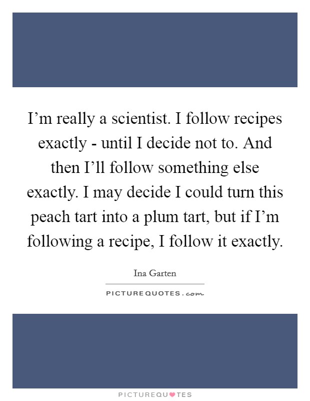 I'm really a scientist. I follow recipes exactly - until I decide not to. And then I'll follow something else exactly. I may decide I could turn this peach tart into a plum tart, but if I'm following a recipe, I follow it exactly Picture Quote #1