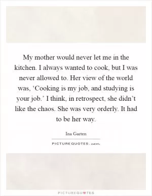 My mother would never let me in the kitchen. I always wanted to cook, but I was never allowed to. Her view of the world was, ‘Cooking is my job, and studying is your job.’ I think, in retrospect, she didn’t like the chaos. She was very orderly. It had to be her way Picture Quote #1