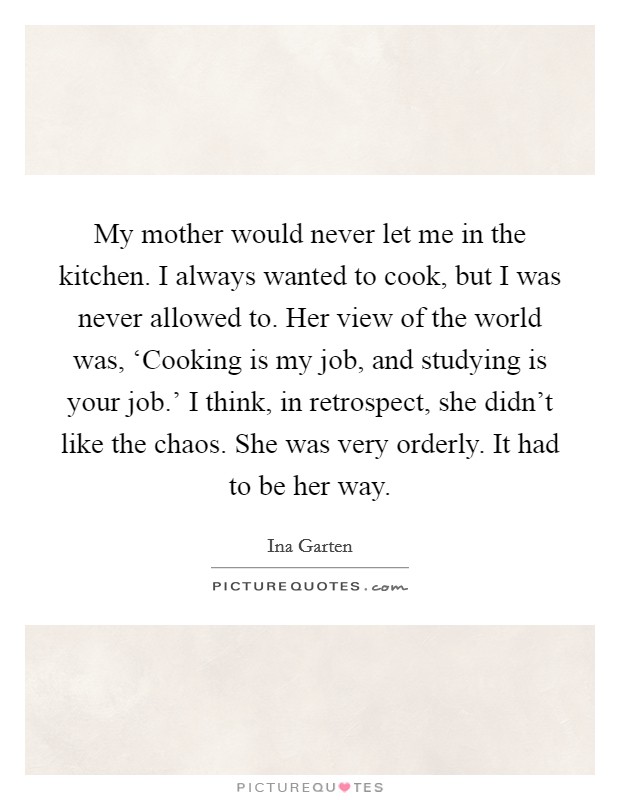 My mother would never let me in the kitchen. I always wanted to cook, but I was never allowed to. Her view of the world was, ‘Cooking is my job, and studying is your job.' I think, in retrospect, she didn't like the chaos. She was very orderly. It had to be her way Picture Quote #1