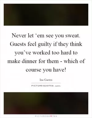 Never let ‘em see you sweat. Guests feel guilty if they think you’ve worked too hard to make dinner for them - which of course you have! Picture Quote #1
