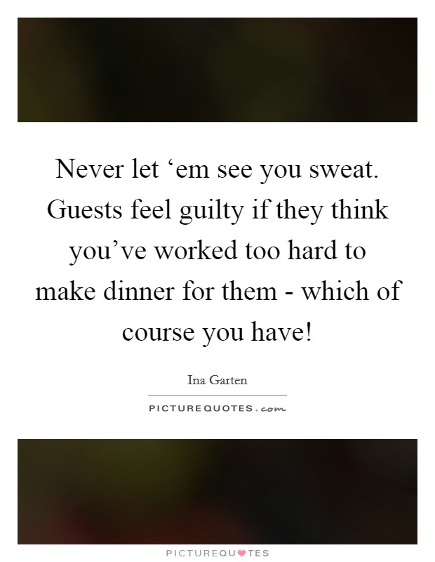Never let ‘em see you sweat. Guests feel guilty if they think you've worked too hard to make dinner for them - which of course you have! Picture Quote #1