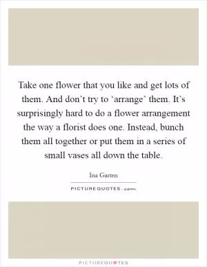 Take one flower that you like and get lots of them. And don’t try to ‘arrange’ them. It’s surprisingly hard to do a flower arrangement the way a florist does one. Instead, bunch them all together or put them in a series of small vases all down the table Picture Quote #1