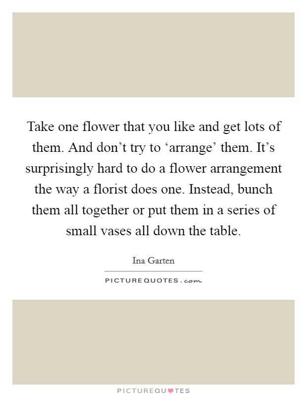 Take one flower that you like and get lots of them. And don't try to ‘arrange' them. It's surprisingly hard to do a flower arrangement the way a florist does one. Instead, bunch them all together or put them in a series of small vases all down the table Picture Quote #1