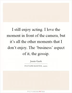 I still enjoy acting. I love the moment in front of the camera, but it’s all the other moments that I don’t enjoy. The ‘business’ aspect of it, the gossip Picture Quote #1