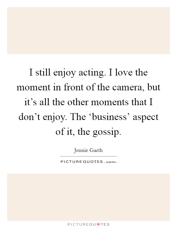 I still enjoy acting. I love the moment in front of the camera, but it's all the other moments that I don't enjoy. The ‘business' aspect of it, the gossip Picture Quote #1