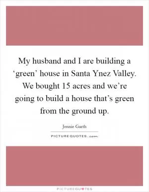 My husband and I are building a ‘green’ house in Santa Ynez Valley. We bought 15 acres and we’re going to build a house that’s green from the ground up Picture Quote #1