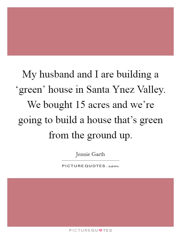 My husband and I are building a ‘green' house in Santa Ynez Valley. We bought 15 acres and we're going to build a house that's green from the ground up Picture Quote #1