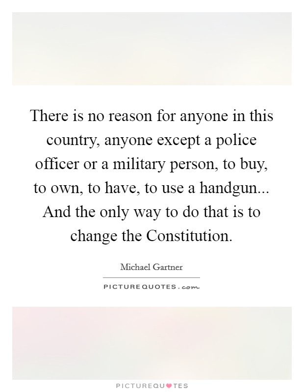 There is no reason for anyone in this country, anyone except a police officer or a military person, to buy, to own, to have, to use a handgun... And the only way to do that is to change the Constitution Picture Quote #1