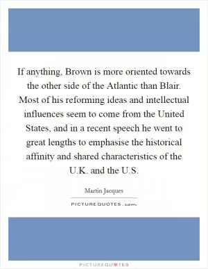 If anything, Brown is more oriented towards the other side of the Atlantic than Blair. Most of his reforming ideas and intellectual influences seem to come from the United States, and in a recent speech he went to great lengths to emphasise the historical affinity and shared characteristics of the U.K. and the U.S Picture Quote #1