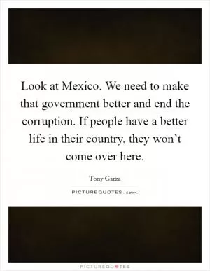 Look at Mexico. We need to make that government better and end the corruption. If people have a better life in their country, they won’t come over here Picture Quote #1