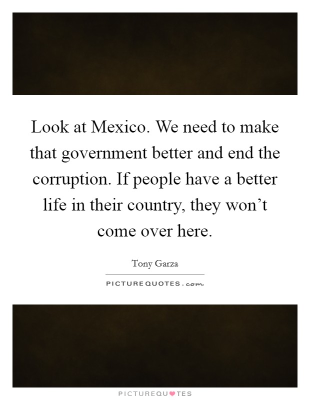 Look at Mexico. We need to make that government better and end the corruption. If people have a better life in their country, they won't come over here Picture Quote #1