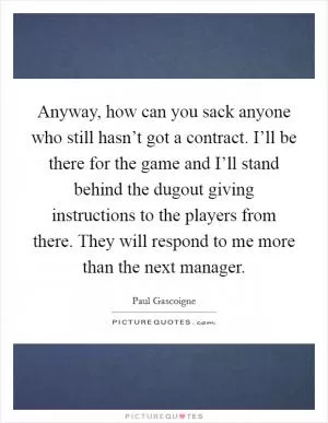 Anyway, how can you sack anyone who still hasn’t got a contract. I’ll be there for the game and I’ll stand behind the dugout giving instructions to the players from there. They will respond to me more than the next manager Picture Quote #1