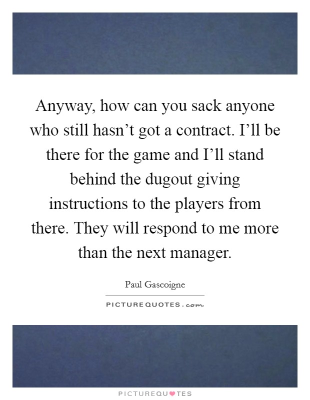 Anyway, how can you sack anyone who still hasn't got a contract. I'll be there for the game and I'll stand behind the dugout giving instructions to the players from there. They will respond to me more than the next manager Picture Quote #1