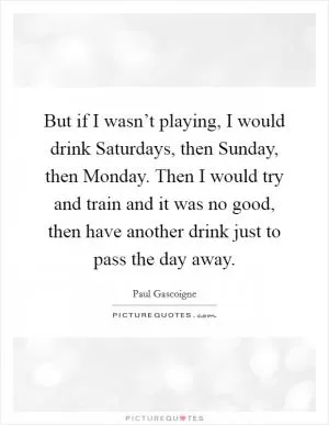 But if I wasn’t playing, I would drink Saturdays, then Sunday, then Monday. Then I would try and train and it was no good, then have another drink just to pass the day away Picture Quote #1