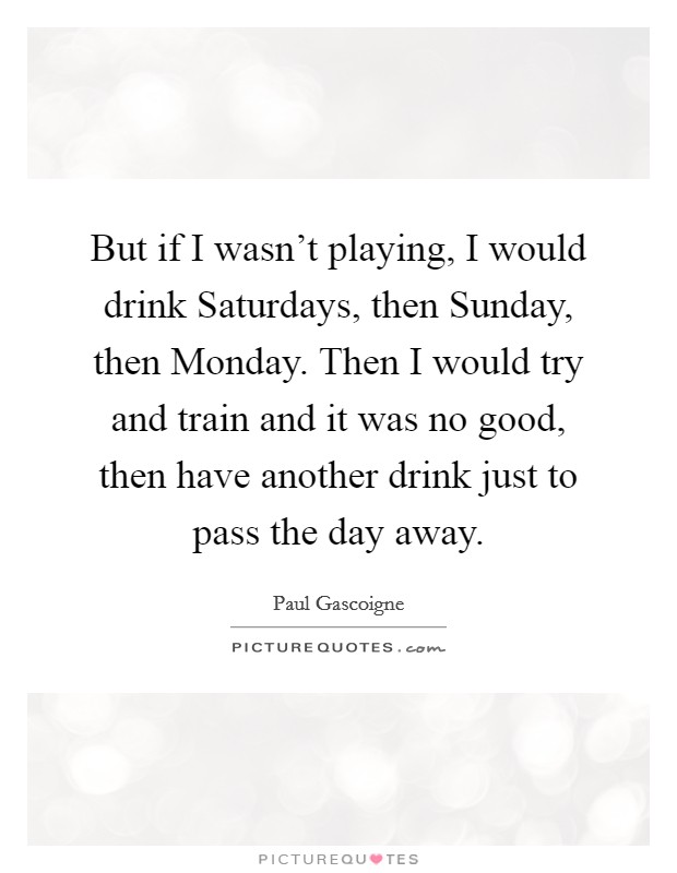 But if I wasn't playing, I would drink Saturdays, then Sunday, then Monday. Then I would try and train and it was no good, then have another drink just to pass the day away Picture Quote #1