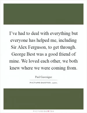 I’ve had to deal with everything but everyone has helped me, including Sir Alex Ferguson, to get through. George Best was a good friend of mine. We loved each other, we both knew where we were coming from Picture Quote #1