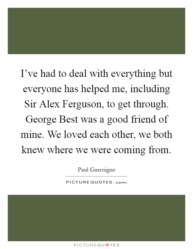 I've had to deal with everything but everyone has helped me, including Sir Alex Ferguson, to get through. George Best was a good friend of mine. We loved each other, we both knew where we were coming from Picture Quote #1