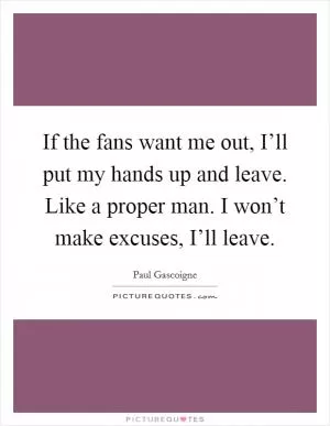 If the fans want me out, I’ll put my hands up and leave. Like a proper man. I won’t make excuses, I’ll leave Picture Quote #1