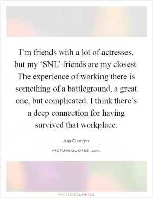 I’m friends with a lot of actresses, but my ‘SNL’ friends are my closest. The experience of working there is something of a battleground, a great one, but complicated. I think there’s a deep connection for having survived that workplace Picture Quote #1